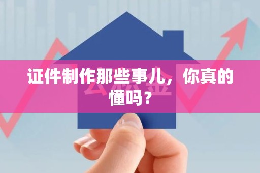 全国证件制作那些事儿，你真的懂吗？