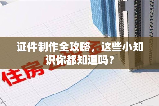 全国证件制作全攻略，这些小知识你都知道吗？