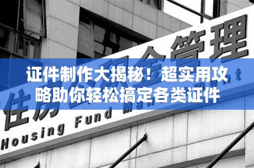 全国证件制作大揭秘！超实用攻略助你轻松搞定各类证件