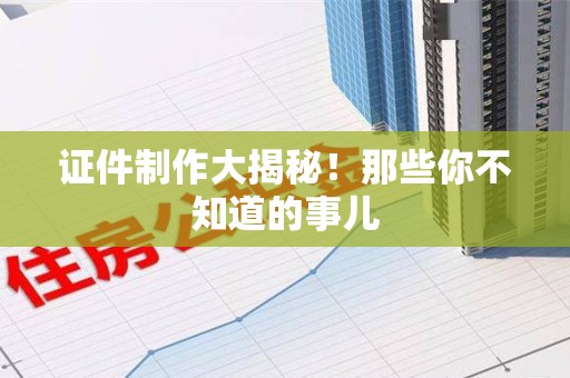 全国证件制作大揭秘！那些你不知道的事儿