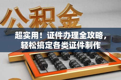 全国超实用！证件办理全攻略，轻松搞定各类证件制作
