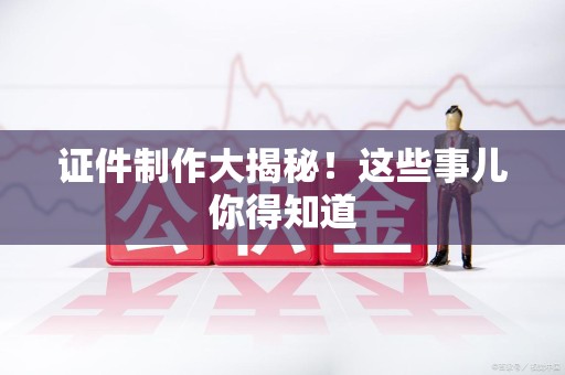 全国证件制作大揭秘！这些事儿你得知道