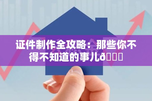 全国证件制作全攻略：那些你不得不知道的事儿😎