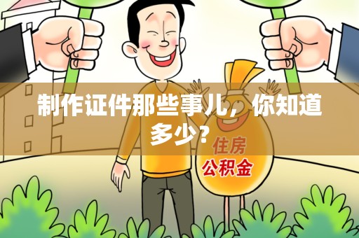 全国制作证件那些事儿,你知道多少? 全国制作证件那些事儿,你知道多少?